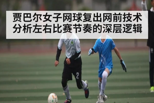 贾巴尔女子网球复出网前技术分析左右比赛节奏的深层逻辑